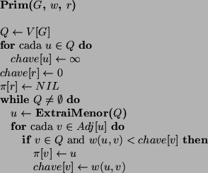 \begin{algorithmic}
\STATE {\bf Prim($G$, $w$, $r$)}
\STATE
\STATE $Q \leftarro...
... \STATE $chave[v] \leftarrow w(u,v)$ \ENDIF
\ENDFOR
\ENDWHILE
\end{algorithmic}