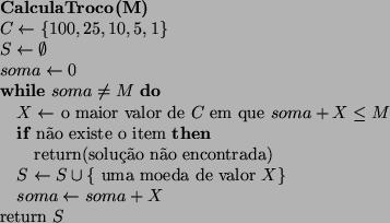\begin{algorithmic}
\STATE {\bf CalculaTroco(M)}
\STATE $C \leftarrow \{ 100, 25...
...}$ \STATE $soma \leftarrow soma + X$\ENDWHILE
\STATE return $S$\end{algorithmic}