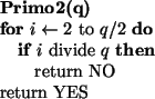 \begin{algorithmic}
\STATE {\bf Primo2(q)}
\FOR{$i \leftarrow 2$ to $q/2$}
\IF...
...$}
\STATE return NO
\ENDIF
\ENDFOR
\STATE return YES
\STATE
\end{algorithmic}