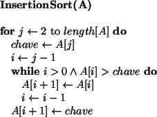 \begin{algorithmic}
\STATE {\bf InsertionSort(A)}
\STATE
\FOR{$j \leftarrow 2$\ ...
...1$ \ENDWHILE
\STATE $A[i + 1] \leftarrow chave$\ENDFOR
\STATE
\end{algorithmic}