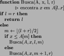 \begin{algorithmic}
\STATE
\STATE
\STATE {\bf function} Busca(A, x, l, r)
\STATE...
... \ELSE
\STATE Busca$(A, x, m + 1, r)$\par\ENDIF
\ENDIF
\STATE
\end{algorithmic}