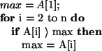 \begin{algorithmic}
\STATE
\STATE
\STATE $max = A[1];$\FOR{i = 2 to n}
\IF{A[i] $\rangle$\ max}
\STATE max = A[i]
\ENDIF
\ENDFOR
\end{algorithmic}